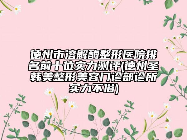 德州市溶解酶整形医院排名前十位实力测评(德州圣韩美整形美容门诊部诊所实力不俗)
