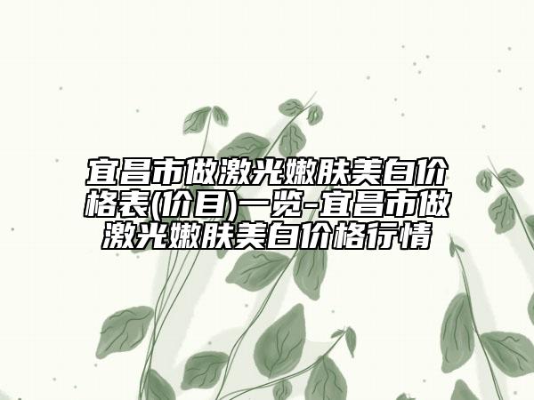 宜昌市做激光嫩肤美白价格表(价目)一览-宜昌市做激光嫩肤美白价格行情
