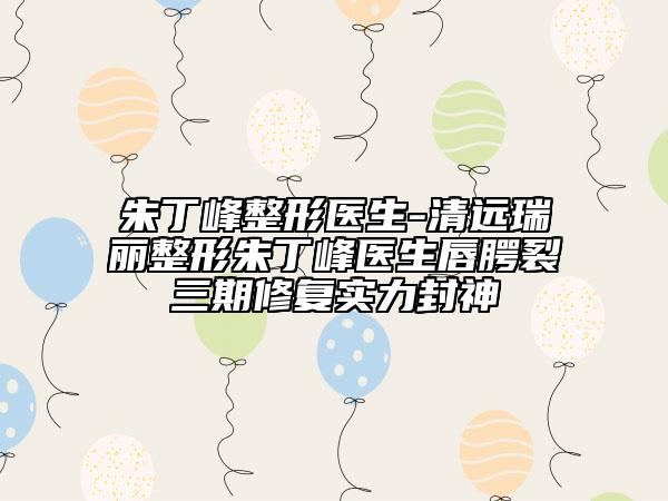 朱丁峰整形医生-清远瑞丽整形朱丁峰医生唇腭裂三期修复实力封神