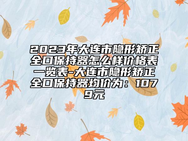 2023年大连市隐形矫正全口保持器怎么样价格表一览表-大连市隐形矫正全口保持器均价为：1079元