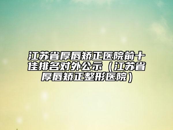 江苏省厚唇矫正医院前十佳排名对外公示（江苏省厚唇矫正整形医院）