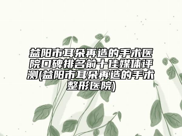 益阳市耳朵再造的手术医院口碑排名前十佳媒体评测(益阳市耳朵再造的手术整形医院)