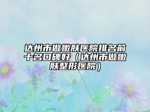 达州市做嫩肤医院排名前十名口碑好（达州市做嫩肤整形医院）