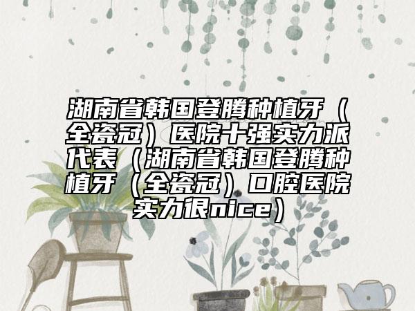 湖南省韩国登腾种植牙（全瓷冠）医院十强实力派代表（湖南省韩国登腾种植牙（全瓷冠）口腔医院实力很nice）