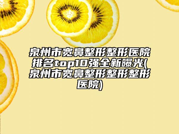 泉州市宽鼻整形整形医院排名top10强全新曝光(泉州市宽鼻整形整形整形医院)