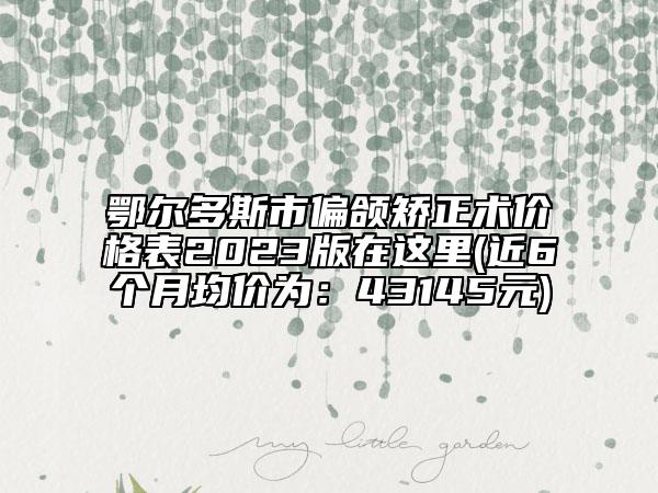 鄂尔多斯市偏颌矫正术价格表2023版在这里(近6个月均价为：43145元)