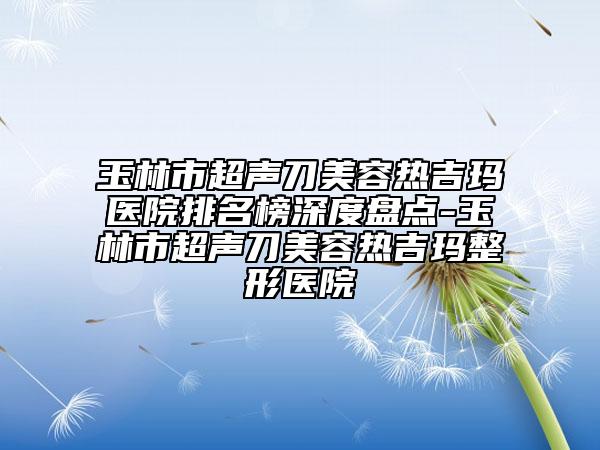 玉林市超声刀美容热吉玛医院排名榜深度盘点-玉林市超声刀美容热吉玛整形医院
