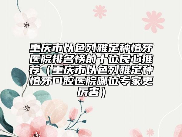 重庆市以色列雅定种植牙医院排名榜前十位良心推荐（重庆市以色列雅定种植牙口腔医院哪位专家更厉害）