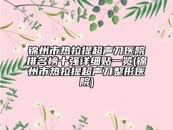 锦州市热拉提超声刀医院排名榜十强详细贴一览(锦州市热拉提超声刀整形医院)