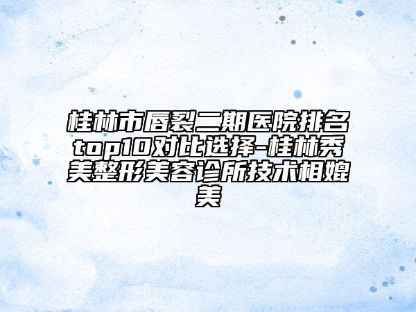 桂林市唇裂二期医院排名top10对比选择-桂林秀美整形美容诊所技术相媲美