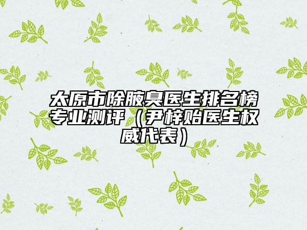 太原市除腋臭医生排名榜专业测评（尹梓贻医生权威代表）