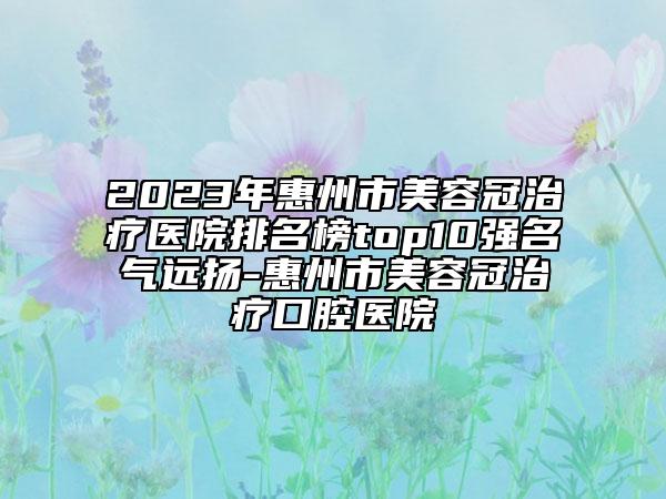 2023年惠州市美容冠治疗医院排名榜top10强名气远扬-惠州市美容冠治疗口腔医院