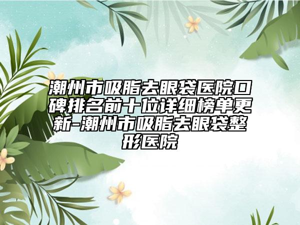 潮州市吸脂去眼袋医院口碑排名前十位详细榜单更新-潮州市吸脂去眼袋整形医院