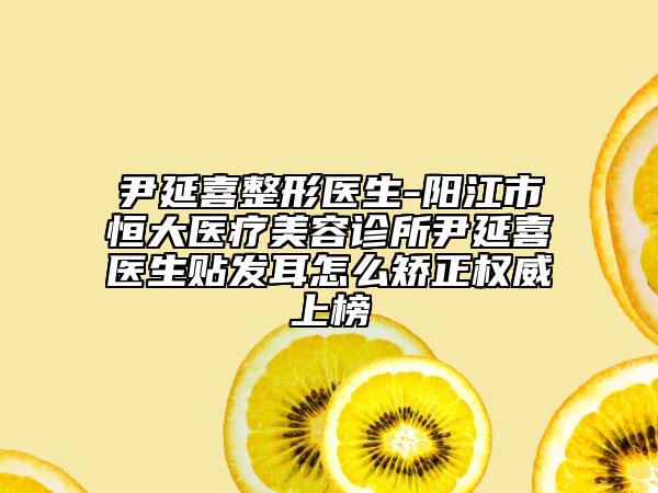 尹延喜整形医生-阳江市恒大医疗美容诊所尹延喜医生贴发耳怎么矫正权威上榜
