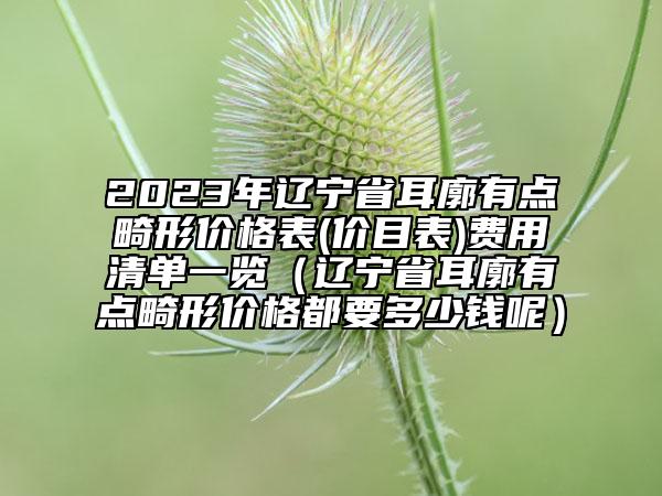 2023年辽宁省耳廓有点畸形价格表(价目表)费用清单一览（辽宁省耳廓有点畸形价格都要多少钱呢）
