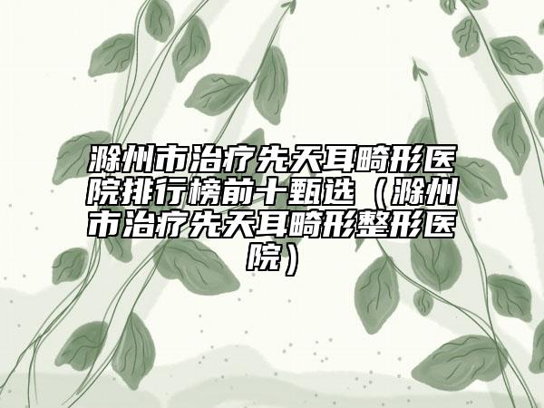 滁州市治疗先天耳畸形医院排行榜前十甄选（滁州市治疗先天耳畸形整形医院）