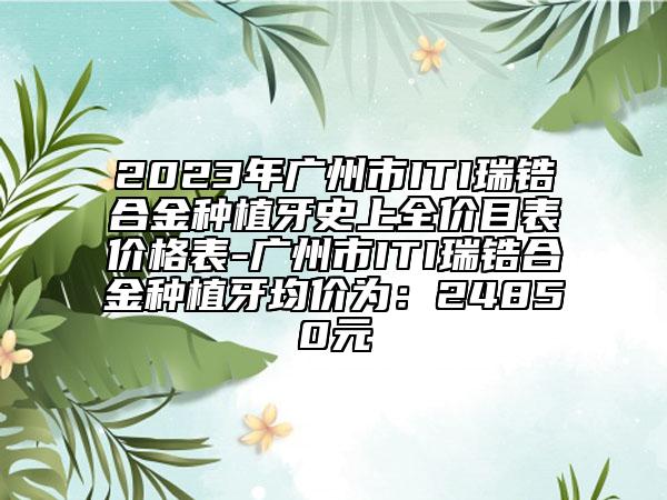 2023年广州市ITI瑞锆合金种植牙史上全价目表价格表-广州市ITI瑞锆合金种植牙均价为：24850元