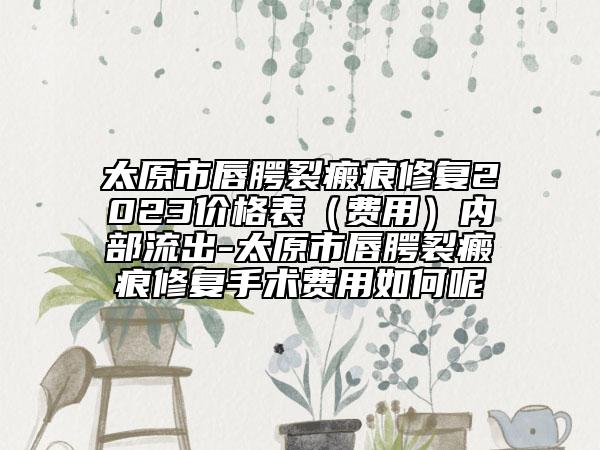 太原市唇腭裂瘢痕修复2023价格表（费用）内部流出-太原市唇腭裂瘢痕修复手术费用如何呢