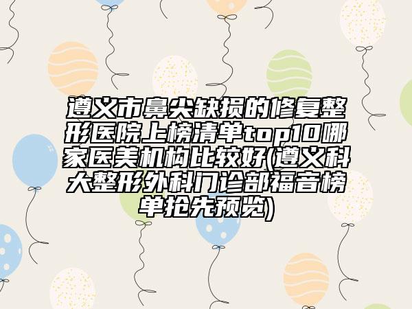 遵义市鼻尖缺损的修复整形医院上榜清单top10哪家医美机构比较好(遵义科大整形外科门诊部福音榜单抢先预览)