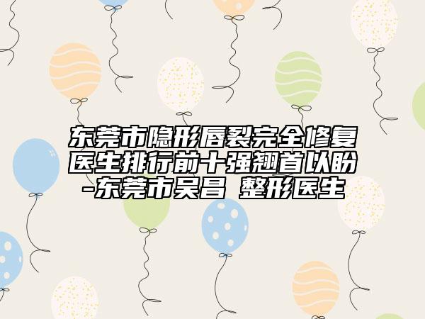 东莞市隐形唇裂完全修复医生排行前十强翘首以盼-东莞市吴昌玹整形医生