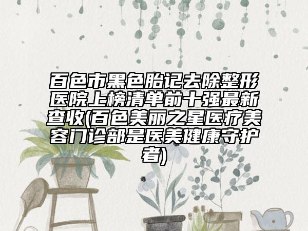 百色市黑色胎记去除整形医院上榜清单前十强最新查收(百色美丽之星医疗美容门诊部是医美健康守护者)
