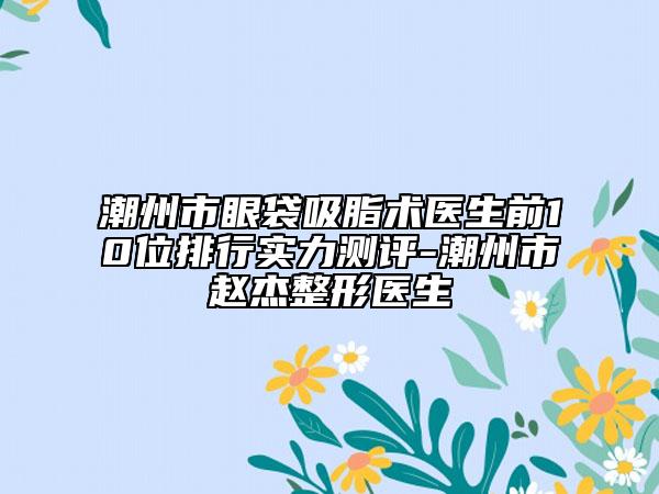 潮州市眼袋吸脂术医生前10位排行实力测评-潮州市赵杰整形医生