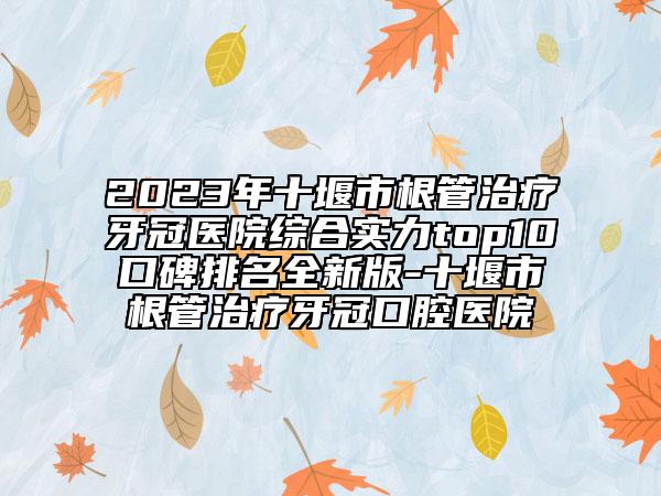 2023年十堰市根管治疗牙冠医院综合实力top10口碑排名全新版-十堰市根管治疗牙冠口腔医院