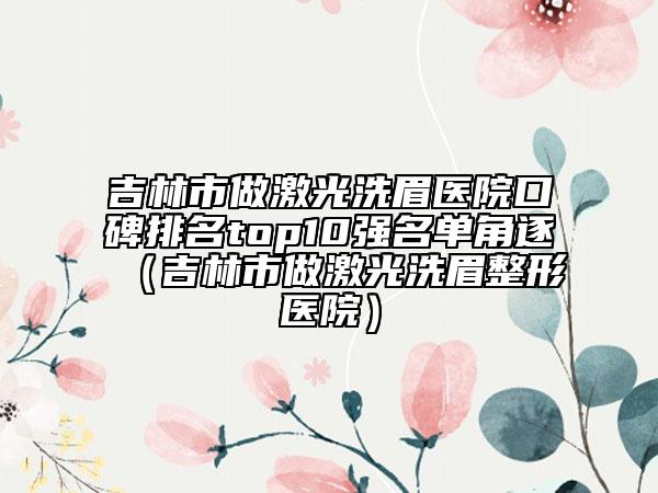 吉林市做激光洗眉医院口碑排名top10强名单角逐（吉林市做激光洗眉整形医院）