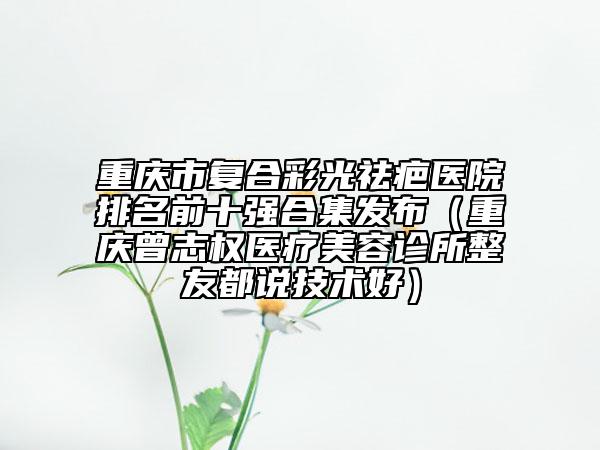 重庆市复合彩光祛疤医院排名前十强合集发布（重庆曾志权医疗美容诊所整友都说技术好）