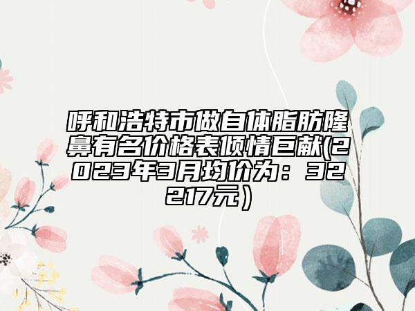 呼和浩特市做自体脂肪隆鼻有名价格表倾情巨献(2023年3月均价为：32217元）