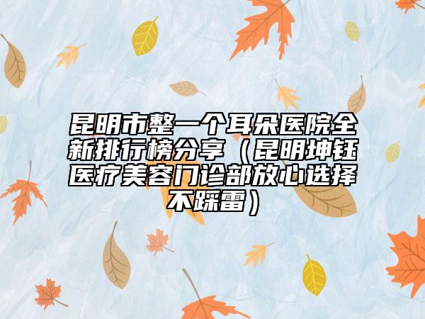 昆明市整一个耳朵医院全新排行榜分享（昆明坤钰医疗美容门诊部放心选择不踩雷）