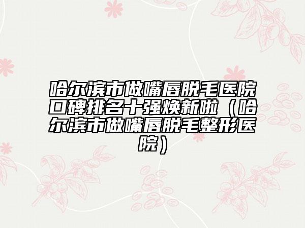 哈尔滨市做嘴唇脱毛医院口碑排名十强焕新啦（哈尔滨市做嘴唇脱毛整形医院）