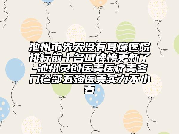 池州市先天没有耳廓医院排行前十名口碑榜更新了-池州灵创医美医疗美容门诊部五强医美实力不小看