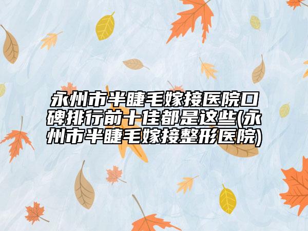永州市半睫毛嫁接医院口碑排行前十佳都是这些(永州市半睫毛嫁接整形医院)
