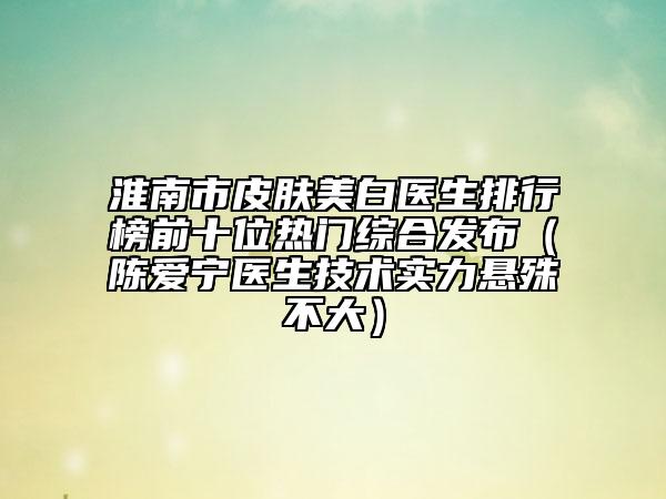 淮南市皮肤美白医生排行榜前十位热门综合发布（陈爱宁医生技术实力悬殊不大）