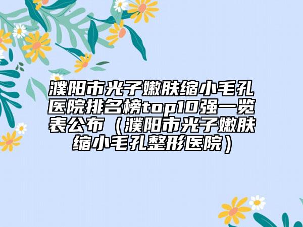 濮阳市光子嫩肤缩小毛孔医院排名榜top10强一览表公布（濮阳市光子嫩肤缩小毛孔整形医院）
