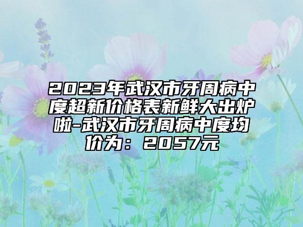 2023年武汉市牙周病中度超新价格表新鲜大出炉啦-武汉市牙周病中度均价为：2057元