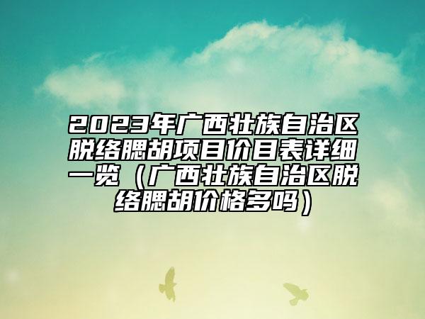 2023年广西壮族自治区脱络腮胡项目价目表详细一览（广西壮族自治区脱络腮胡价格多吗）