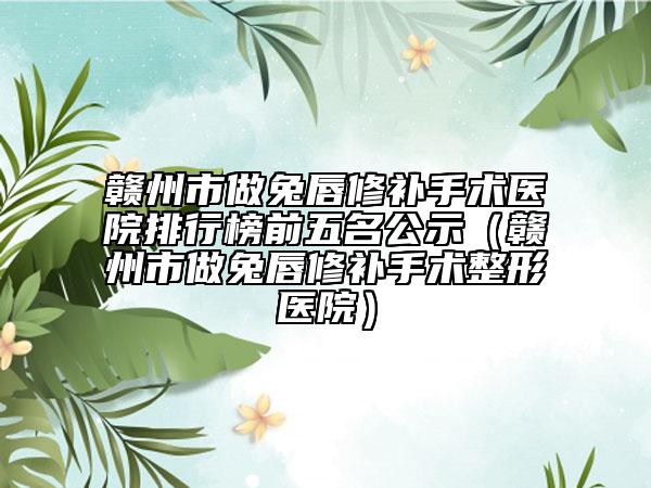 赣州市做兔唇修补手术医院排行榜前五名公示（赣州市做兔唇修补手术整形医院）