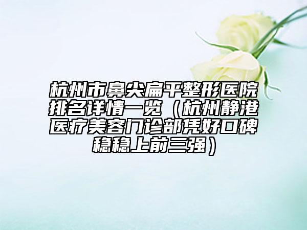 杭州市鼻尖扁平整形医院排名详情一览（杭州静港医疗美容门诊部凭好口碑稳稳上前三强）