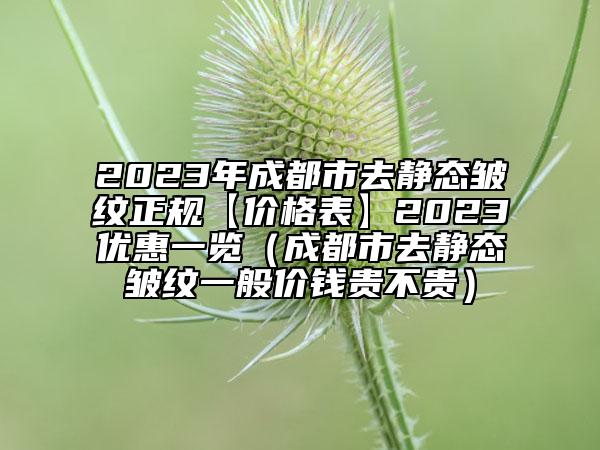 2023年成都市去静态皱纹正规【价格表】2023优惠一览（成都市去静态皱纹一般价钱贵不贵）