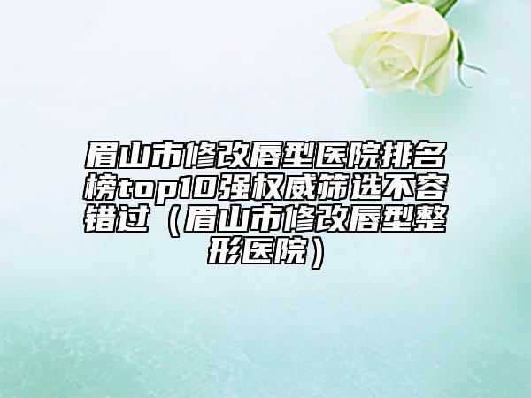 眉山市修改唇型医院排名榜top10强权威筛选不容错过（眉山市修改唇型整形医院）