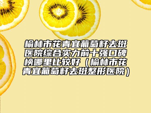 榆林市花青宜葡萄籽去斑医院综合实力前十强口碑榜哪里比较好（榆林市花青宜葡萄籽去斑整形医院）