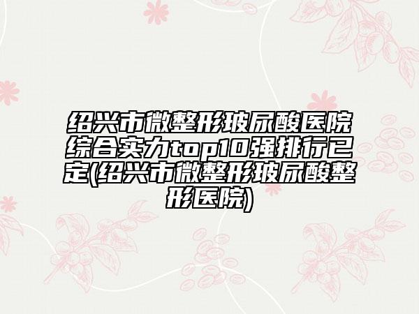 绍兴市微整形玻尿酸医院综合实力top10强排行已定(绍兴市微整形玻尿酸整形医院)