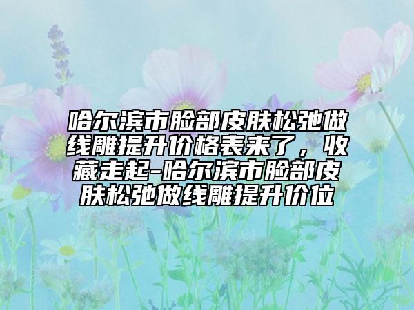 哈尔滨市脸部皮肤松弛做线雕提升价格表来了，收藏走起-哈尔滨市脸部皮肤松弛做线雕提升价位