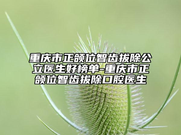 重庆市正颌位智齿拔除公立医生好榜单-重庆市正颌位智齿拔除口腔医生
