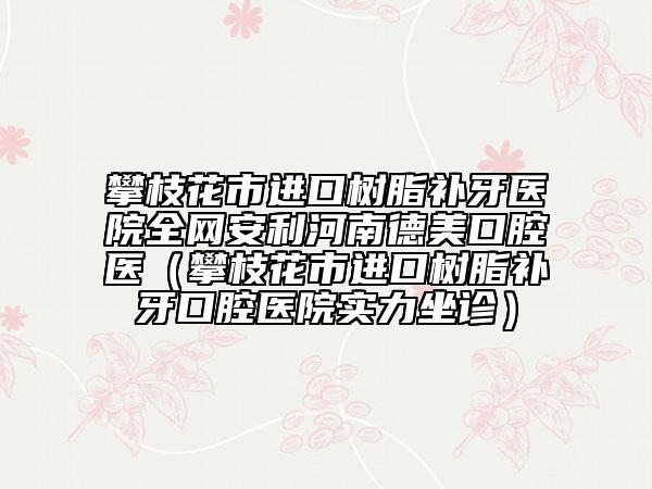 攀枝花市进口树脂补牙医院全网安利河南德美口腔医（攀枝花市进口树脂补牙口腔医院实力坐诊）