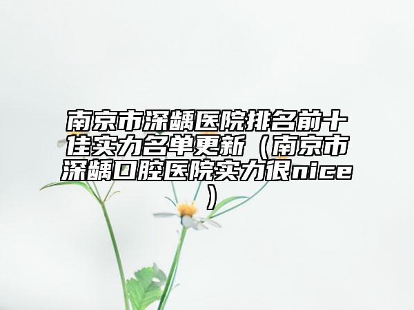 南京市深龋医院排名前十佳实力名单更新（南京市深龋口腔医院实力很nice）