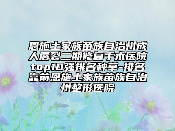 恩施土家族苗族自治州成人唇裂二期修复手术医院top10强排名种草-排名靠前恩施土家族苗族自治州整形医院