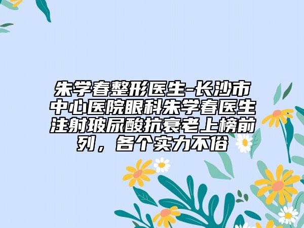 朱学春整形医生-长沙市中心医院眼科朱学春医生注射玻尿酸抗衰老上榜前列，各个实力不俗